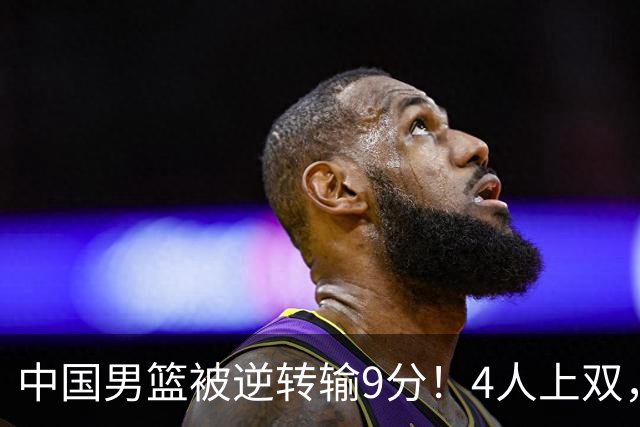 中国男篮被逆转输9分！4人上双，篮板体能是输球关键，下一场更难