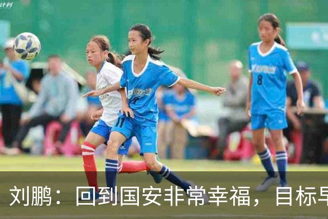 刘鹏：回到国安非常幸福，目标早日为球队培养出新一代国脚