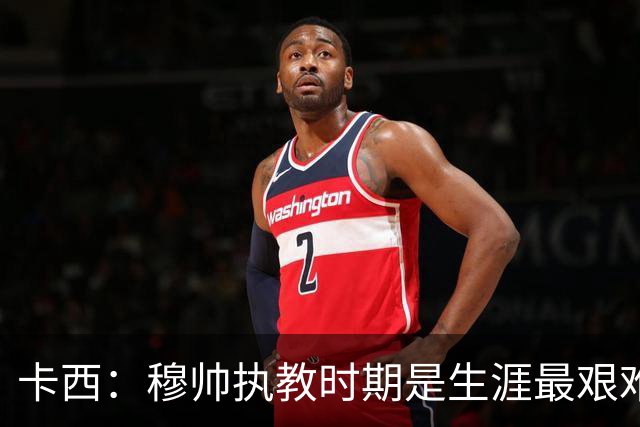 卡西：穆帅执教时期是生涯最艰难时光，如今回头看我和他都放下了