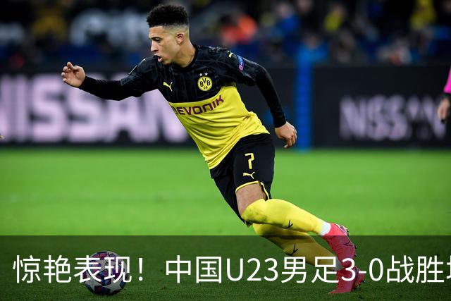 惊艳表现！中国U23男足3-0战胜塔吉克斯坦再度取胜