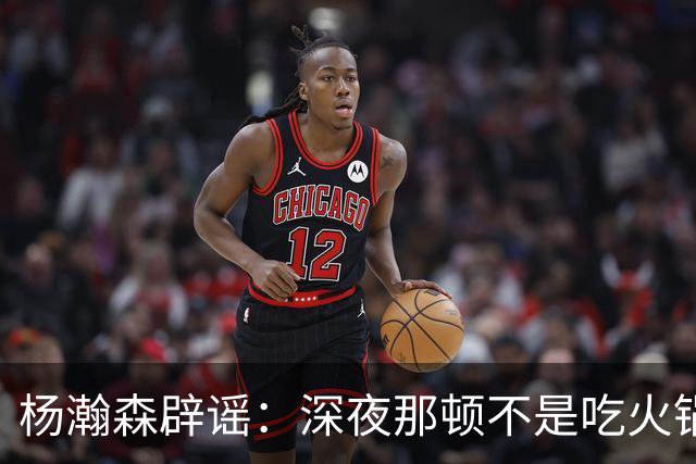 杨瀚森辟谣：深夜那顿不是吃火锅 不发训练视频是球队规定