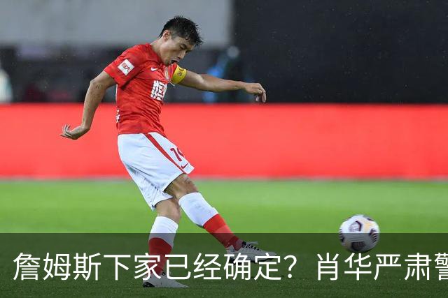 詹姆斯下家已经确定？肖华严肃警告，科尔八个字引发轰动