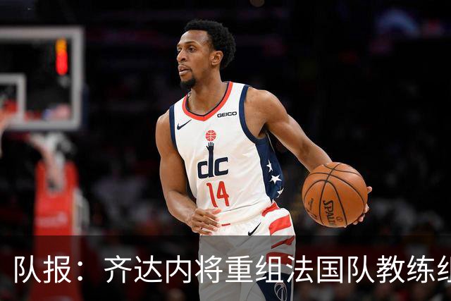 队报：齐达内将重组法国队教练组，德尚团队无人留任