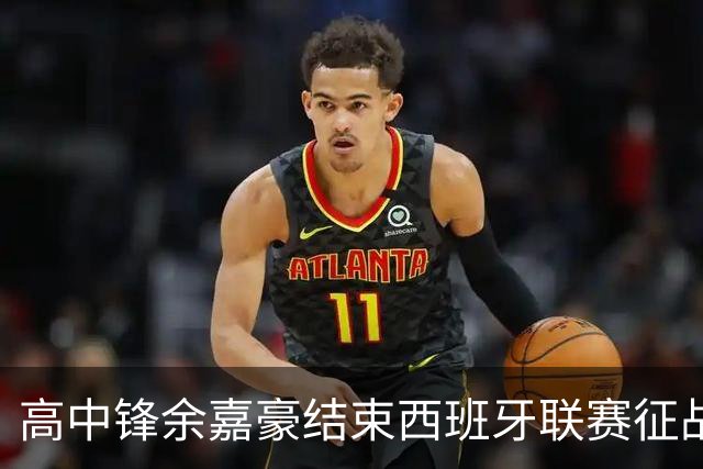 高中锋余嘉豪结束西班牙联赛征战，重返CBA打球